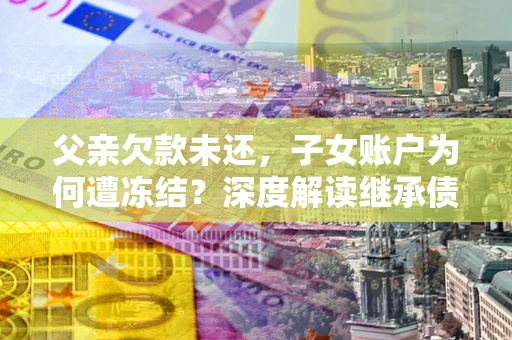武汉父亲欠款未还，子女账户为何遭冻结？深度解读继承债务迷局