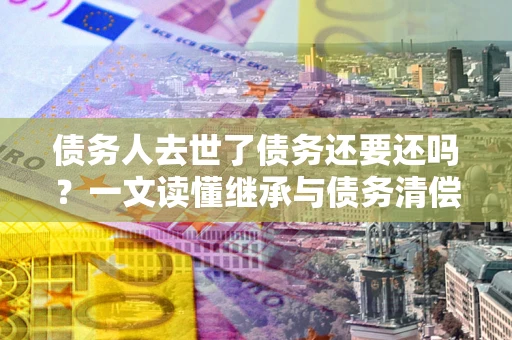 武汉债务人去世了债务还要还吗？一文读懂继承与债务清偿