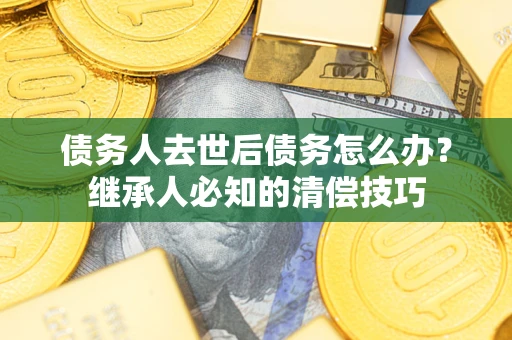 武汉债务人去世后债务怎么办？继承人必知的清偿技巧